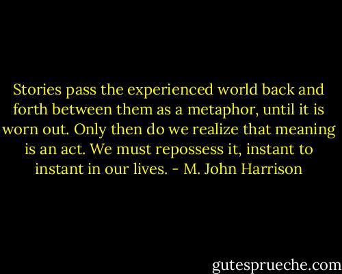 Stories pass the experienced world back and forth between them as a metaphor, until it is worn out. Only then do we realize that meaning is an act. We must repossess it, instant to instant in our lives. - M. John Harrison