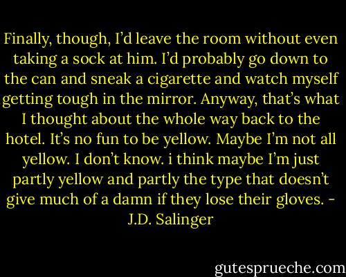 Finally, though, I’d leave the room without even taking a sock at him. I’d probably go down to the can and sneak a cigarette and watch myself getting tough in the mirror. Anyway, that’s what I thought about the whole way back to the hotel. It’s no fun to be yellow. Maybe I’m not all yellow. I don’t know. i think maybe I’m just partly yellow and partly the type that doesn’t give much of a damn if they lose their gloves. - J.D. Salinger