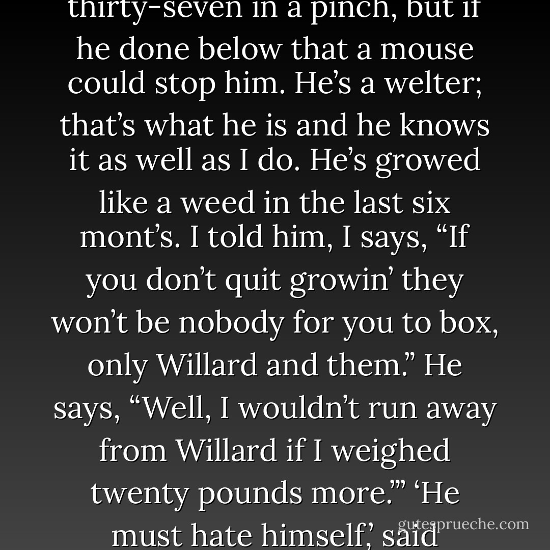 They’s no use kiddin’ ourself any more,’ said Tommy Haley. ‘He might get down to thirty-seven in a pinch, but if he done below that a mouse could stop him. He’s a welter; that’s what he is and he knows it as well as I do. He’s growed like a weed in the last six mont’s. I told him, I says, “If you don’t quit growin’ they won’t be nobody for you to box, only Willard and them.” He says, “Well, I wouldn’t run away from Willard if I weighed twenty pounds more.”’<br />‘He must hate himself,’ said Tommy’s brother.<br />‘I never seen a good one that didn’t. - Ring Lardner