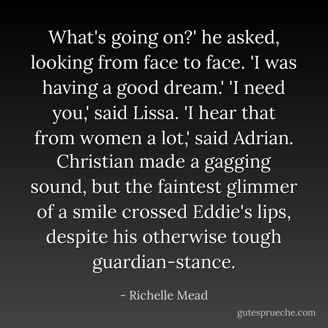 What's going on?' he asked, looking from face to face. 'I was having a good dream.'<br />'I need you,' said Lissa.<br />'I hear that from women a lot,' said Adrian.<br />Christian made a gagging sound, but the faintest glimmer of a smile crossed Eddie's lips, despite his otherwise tough guardian-stance. - Richelle Mead