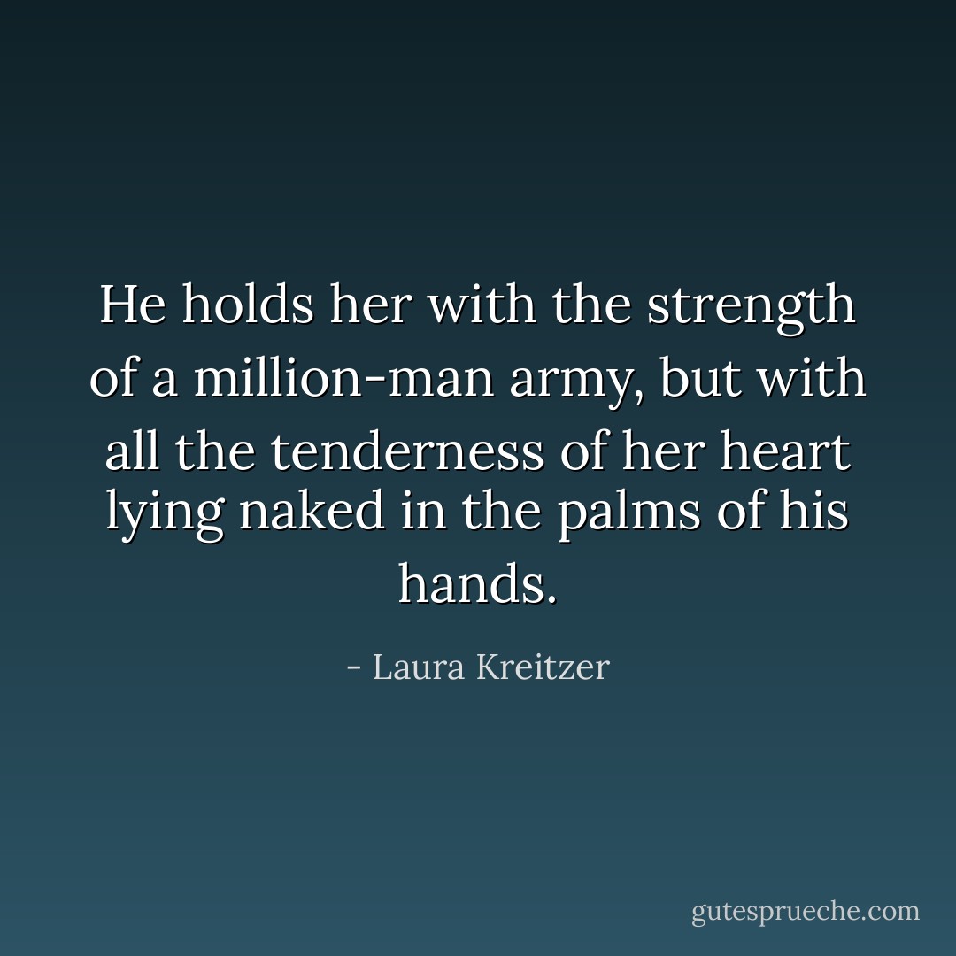 He holds her with the strength of a million-man army, but with all the tenderness of her heart lying naked in the palms of his hands. - Laura Kreitzer