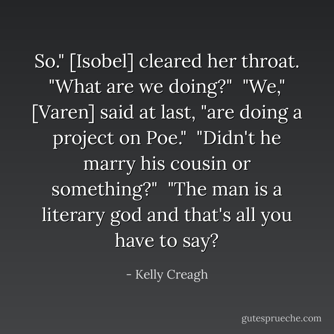 So." [Isobel] cleared her throat. "What are we doing?"<br /><br />"We," [Varen] said at last, "are doing a project on Poe."<br /><br />"Didn't he marry his cousin or something?"<br /><br />"The man is a literary god and that's all you have to say? - Kelly Creagh