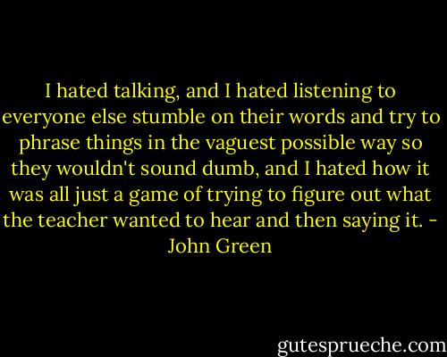I hated talking, and I hated listening to everyone else stumble on their words and try to phrase things in the vaguest possible way so they wouldn't sound dumb, and I hated how it was all just a game of trying to figure out what the teacher wanted to hear and then saying it. - John Green