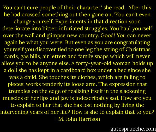 You can't cure people of their character,' she read.<br /> After this he had crossed something out then gone on, 'You can't even change yourself. Experiments in that direction soon deteriorate into bitter, infuriated struggles. You haul yourself over the wall and glimpse new country. Good! You can never again be what you were! But even as you are congratulating yourself you discover tied to one leg the string of Christmas cards, gas bills, air letters and family snaps which will never allow you to be anyone else. A forty-year-old woman holds up a doll she has kept in a cardboard box under a bed since she was a child. She touches its clothes, which are falling to pieces; works tenderly its loose arm. The expression that trembles on the edge of realizing itself in the slackening muscles of her lips and jaw is indescribably sad. How are you to explain to her that she has lost nothing by living the intervening years of her life? How is she to explain that to you? - M. John Harrison