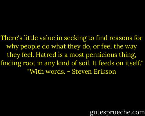 There's little value in seeking to find reasons for why people do what they do, or feel the way they feel. Hatred is a most pernicious thing, finding root in any kind of soil. It feeds on itself." "With words. - Steven Erikson