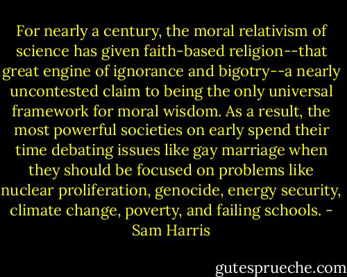 For nearly a century, the moral relativism of science has given faith-based religion--that great engine of ignorance and bigotry--a nearly uncontested claim to being the only universal framework for moral wisdom. As a result, the most powerful societies on early spend their time debating issues like gay marriage when they should be focused on problems like nuclear proliferation, genocide, energy security, climate change, poverty, and failing schools. - Sam Harris