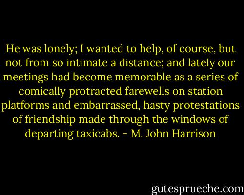 He was lonely; I wanted to help, of course, but not from so intimate a distance; and lately our meetings had become memorable as a series of comically protracted farewells on station platforms and embarrassed, hasty protestations of friendship made through the windows of departing taxicabs. - M. John Harrison