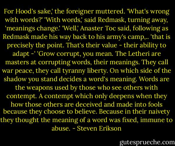 For Hood's sake,' the foreigner muttered. 'What's wrong with words?' 'With words,' said Redmask, turning away, 'meanings change.' 'Well,' Anaster Toc said, following as Redmask made his way back to his army's camp,.. 'that is precisely the point. That's their value - their ability to adapt -' 'Grow corrupt, you mean. The Letheri are masters at corrupting words, their meanings. They call war peace, they call tyranny liberty. On which side of the shadow you stand decides a word's meaning. Words are the weapons used by those who see others with contempt. A contempt which only deepens when they how those others are deceived and made into fools because they choose to believe. Because in their naivety they thought the meaning of a word was fixed, immune to abuse. - Steven Erikson
