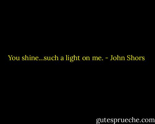 You shine...such a light on me. - John Shors