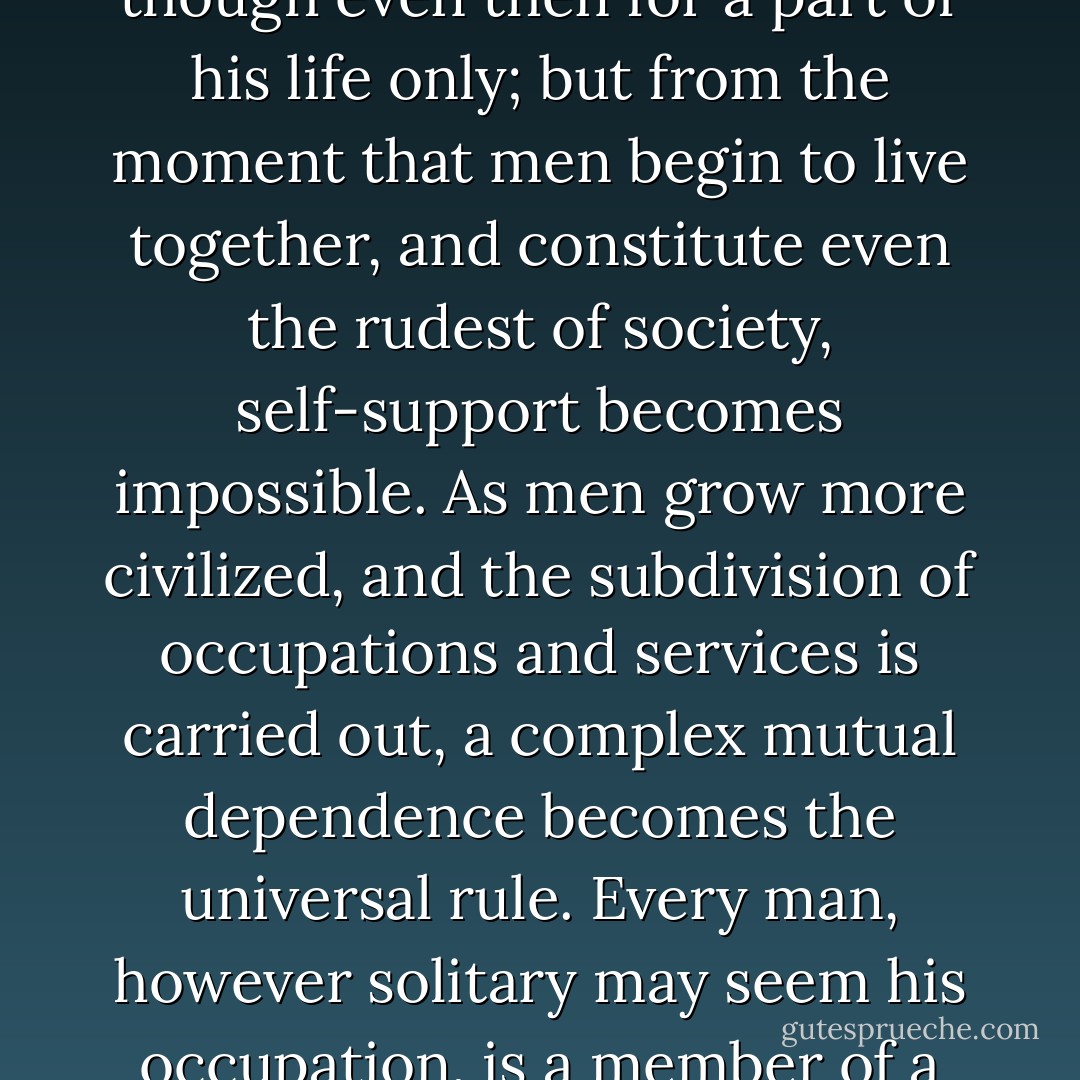 There is no such thing in a civilized society as self-support. In a state of society so barbarous as not even to know family cooperation, each individual may possibly support himself, though even then for a part of his life only; but from the moment that men begin to live together, and constitute even the rudest of society, self-support becomes impossible. As men grow more civilized, and the subdivision of occupations and services is carried out, a complex mutual dependence becomes the universal rule. Every man, however solitary may seem his occupation, is a member of a vast industrial partnership, as large as the nation, as large as humanity. The necessity of mutual dependence should imply the duty and guarantee of mutual support... - Edward Bellamy