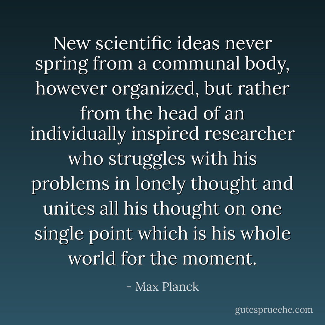 New scientific ideas never spring from a communal body, however organized, but rather from the head of an individually inspired researcher who struggles with his problems in lonely thought and unites all his thought on one single point which is his whole world for the moment. - Max Planck