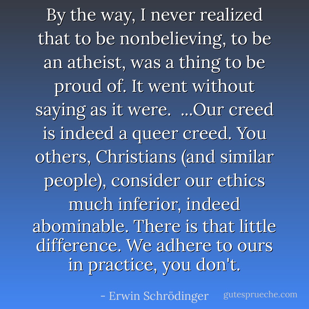 By the way, I never realized that to be nonbelieving, to be an atheist, was a thing to be proud of. It went without saying as it were.<br /><br />...Our creed is indeed a queer creed. You others, Christians (and similar people), consider our ethics much inferior, indeed abominable. There is that little difference. We adhere to ours in practice, you don't. - Erwin Schrödinger