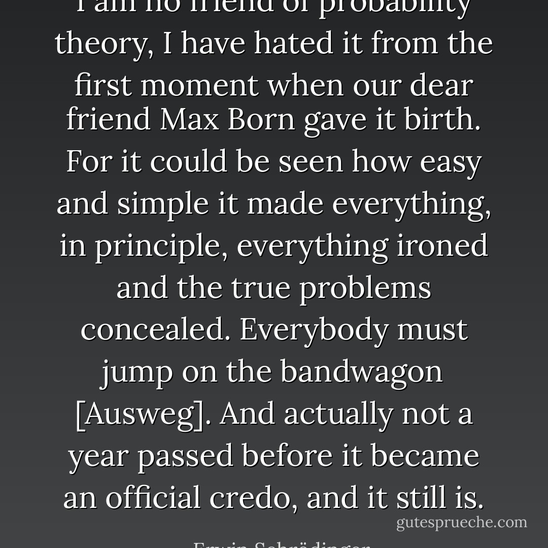 I am no friend of probability theory, I have hated it from the first moment when our dear friend <a href="https://www.goodreads.com/author/show/9807.Max_Born" title="Max Born" rel="nofollow noopener">Max Born</a> gave it birth. For it could be seen how easy and simple it made everything, in principle, everything ironed and the true problems concealed. Everybody must jump on the bandwagon [Ausweg]. And actually not a year passed before it became an official credo, and it still is. - Erwin Schrödinger