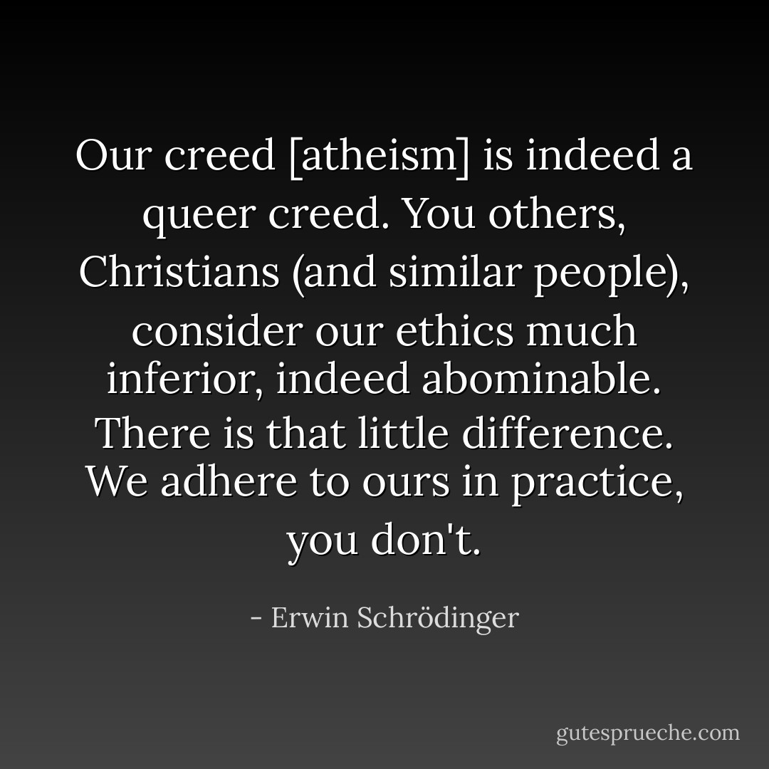 Our creed [atheism] is indeed a queer creed. You others, Christians (and similar people), consider our ethics much inferior, indeed abominable. There is that little difference. We adhere to ours in practice, you don't. - Erwin Schrödinger