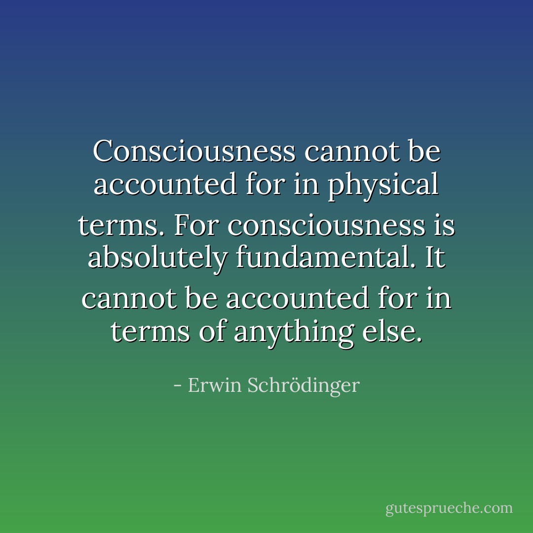 Consciousness cannot be accounted for in physical terms. For consciousness is absolutely fundamental. It cannot be accounted for in terms of anything else. - Erwin Schrödinger