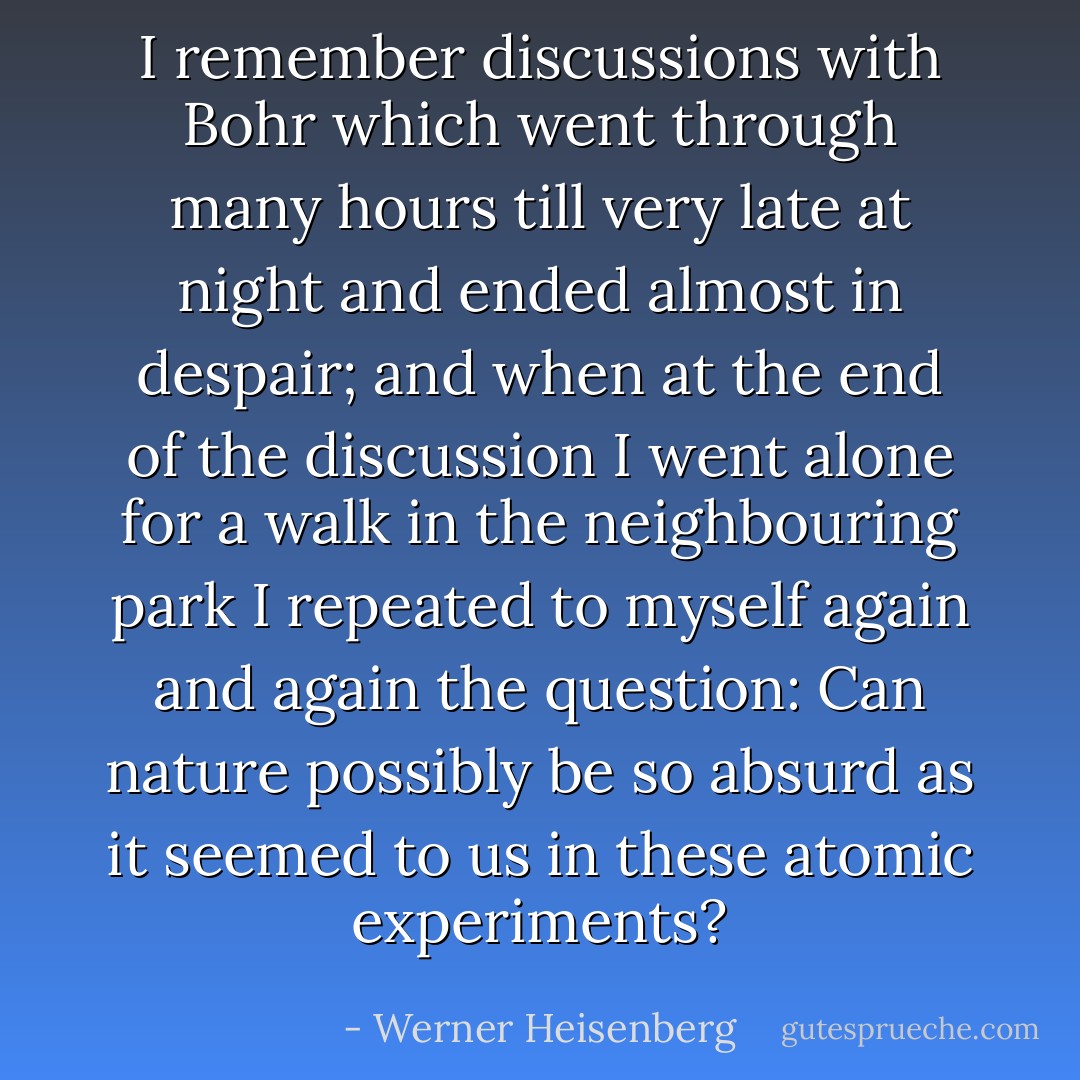 I remember discussions with <a href="https://www.goodreads.com/author/show/821936.Bohr" title="Bohr" rel="nofollow noopener">Bohr</a> which went through many hours till very late at night and ended almost in despair; and when at the end of the discussion I went alone for a walk in the neighbouring park I repeated to myself again and again the question: <b>Can nature possibly be so absurd as it seemed to us in these atomic experiments</b>? - Werner Heisenberg