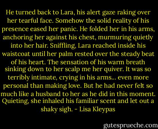 He turned back to Lara, his alert gaze raking over her tearful face. Somehow the solid reality of his presence eased her panic. He folded her in his arms, anchoring her against his chest, murmuring quietly into her hair.<br />Sniffling, Lara reached inside his waistcoat until her palm rested over the steady beat of his heart. The sensation of his warm breath sinking down to her scalp me her quiver. It was so terribly intimate, crying in his arms... even more personal than making love. But he had never felt so much like a husband to her as he did in this moment. Quieting, she inhaled his familiar scent and let out a shaky sigh. - Lisa Kleypas