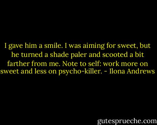 I gave him a smile. I was aiming for sweet, but he turned a shade paler and scooted a bit farther from me. Note to self: work more on sweet and less on psycho-killer. - Ilona Andrews