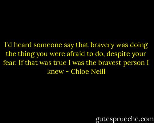 I'd heard someone say that bravery was doing the thing you were afraid to do, despite your fear. If that was true I was the bravest person I knew - Chloe Neill