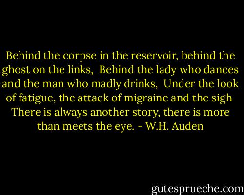 Behind the corpse in the reservoir, behind the ghost on the links, <br />Behind the lady who dances and the man who madly drinks, <br />Under the look of fatigue, the attack of migraine and the sigh <br />There is always another story, there is more than meets the eye. - W.H. Auden