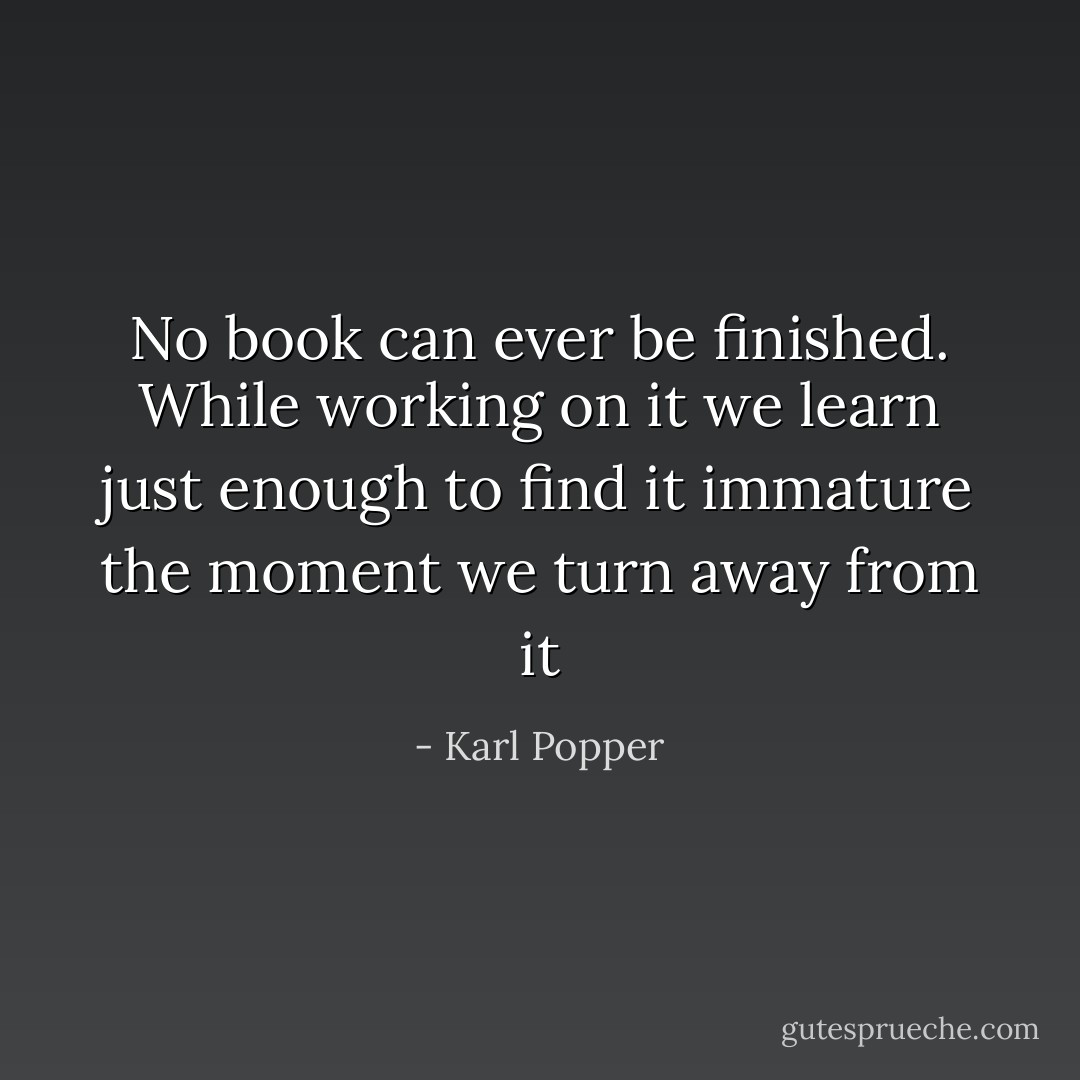 No book can ever be finished. While working on it we learn just enough to find it immature the moment we turn away from it - Karl Popper