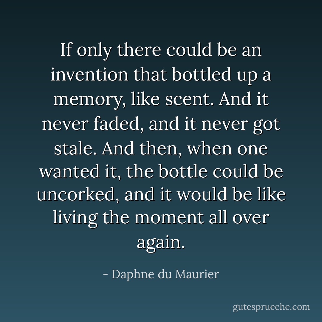 If only there could be an invention that bottled up a memory, like scent. And it never faded, and it never got stale. And then, when one wanted it, the bottle could be uncorked, and it would be like living the moment all over again. - Daphne du Maurier
