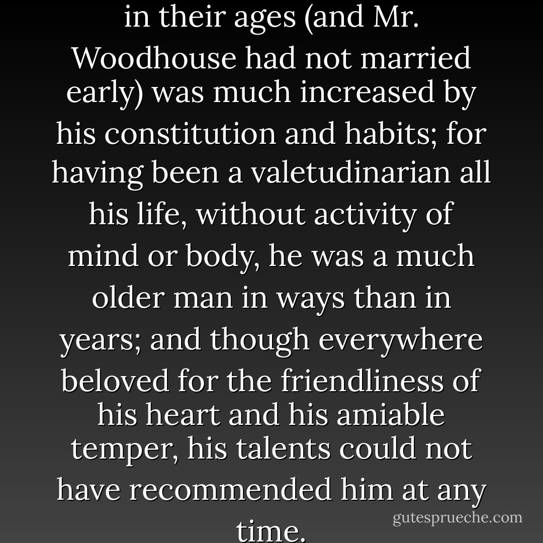 The evil of the actual disparity in their ages (and Mr. Woodhouse had not married early) was much increased by his constitution and habits; for having been a valetudinarian all his life, without activity of mind or body, he was a much older man in ways than in years; and though everywhere beloved for the friendliness of his heart and his amiable temper, his talents could not have recommended him at any time. - Jane Austen