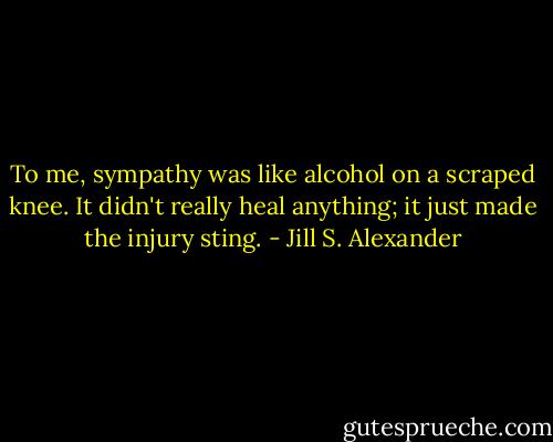 To me, sympathy was like alcohol on a scraped knee. It didn't really heal anything; it just made the injury sting. - Jill S. Alexander
