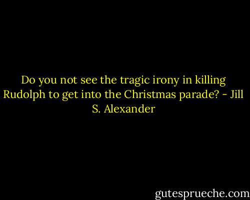 Do you not see the tragic irony in killing Rudolph to get into the Christmas parade? - Jill S. Alexander