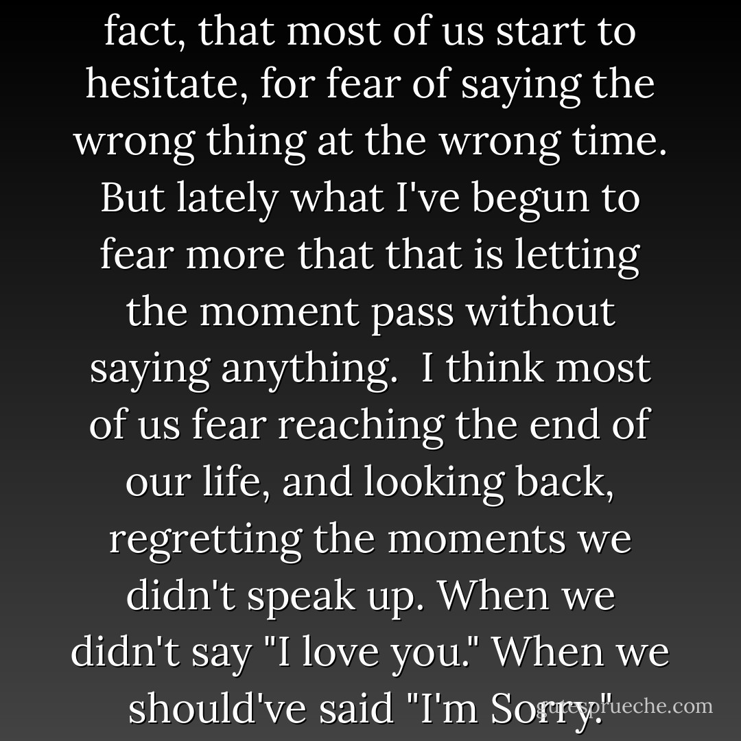 Real life is a funny thing, you know. In real life, saying the right thing at the right moment is beyond crucial. So crucial, in fact, that most of us start to hesitate, for fear of saying the wrong thing at the wrong time. But lately what I've begun to fear more that that is letting the moment pass without saying anything.<br /><br />I think most of us fear reaching the end of our life, and looking back, regretting the moments we didn't speak up. When we didn't say "I love you." When we should've said "I'm Sorry." When we didn't stand up for ourselves or some one who needed help. - Taylor Swift