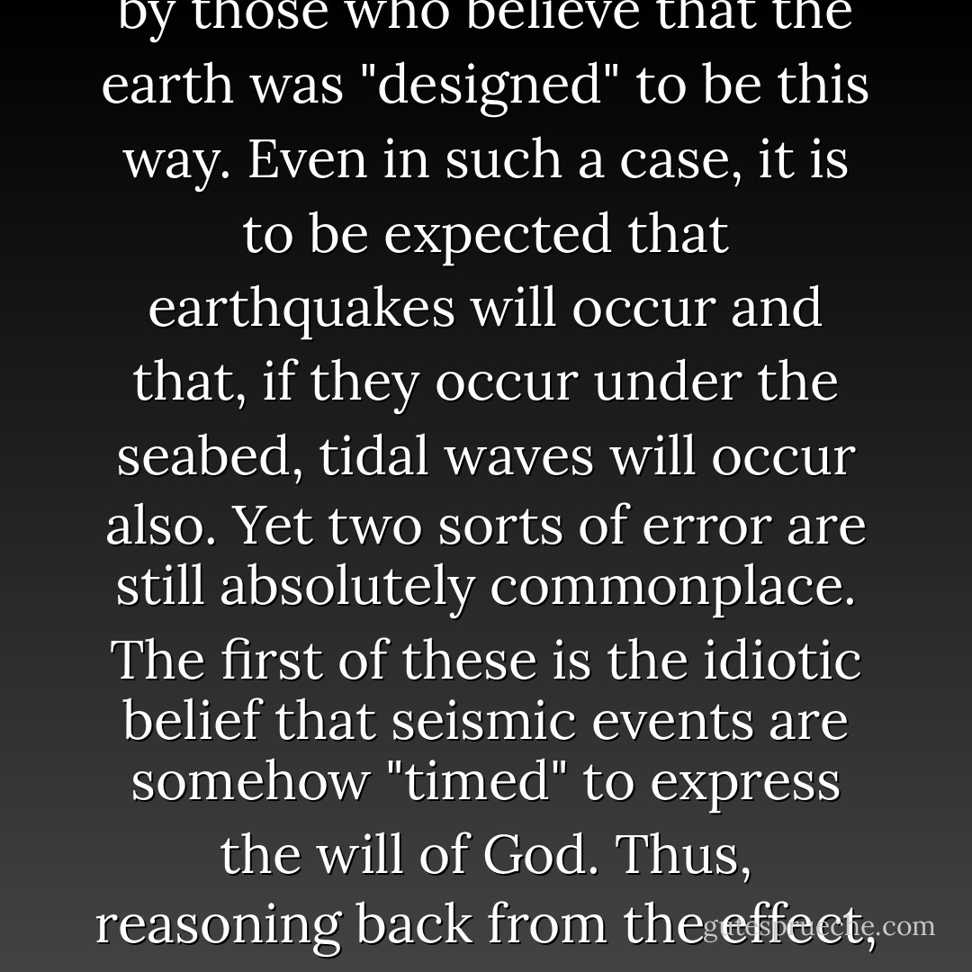 You might think that, by now, people would have become accustomed to the idea of natural catastrophes. We live on a planet that is still cooling and which has fissures and faults in its crust; this much is accepted even by those who think that the globe is only six thousand years old, as well as by those who believe that the earth was "designed" to be this way. Even in such a case, it is to be expected that earthquakes will occur and that, if they occur under the seabed, tidal waves will occur also. Yet two sorts of error are still absolutely commonplace. The first of these is the idiotic belief that seismic events are somehow "timed" to express the will of God. Thus, reasoning back from the effect, people will seriously attempt to guess what sin or which profanity led to the verdict of the tectonic plates. The second error, common even among humanists, is to borrow the same fallacy for satirical purposes and to employ it to disprove a benign deity. - Christopher Hitchens
