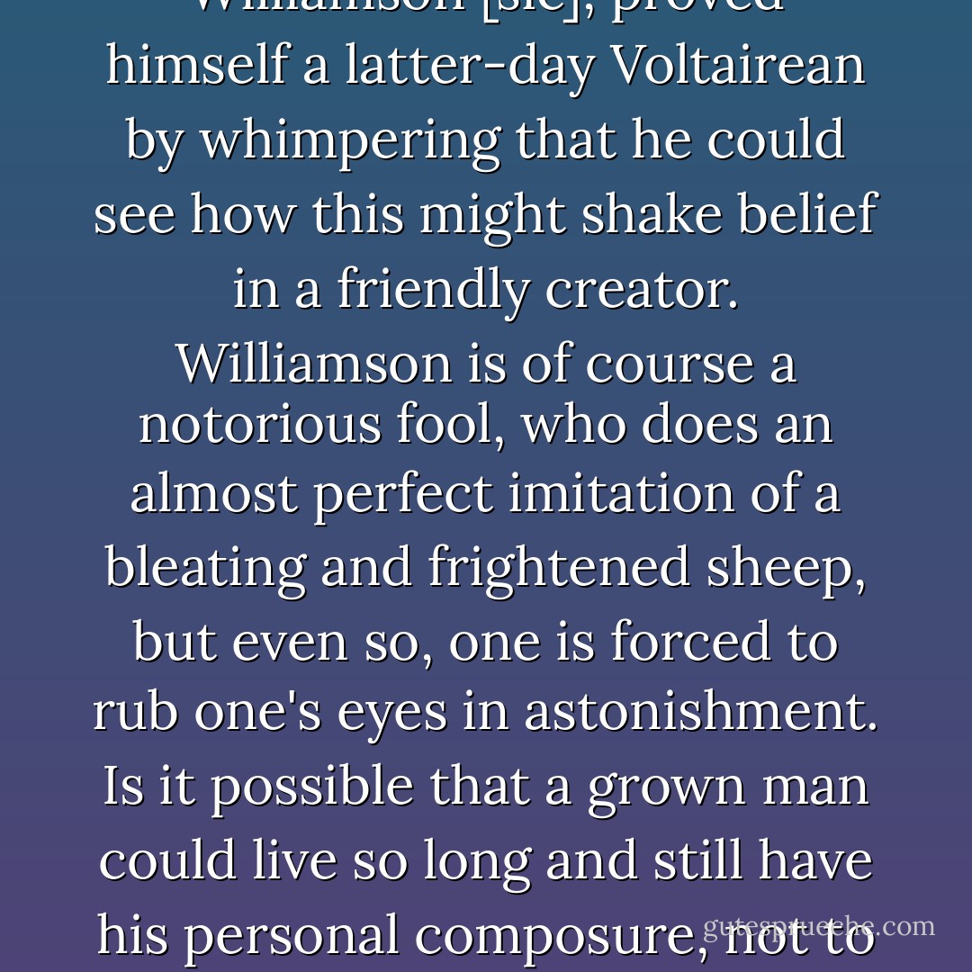 In the aftermath of the recent wave action in the Indian Ocean, even the archbishop of Canterbury, Dr. Rowan Williamson [<i>sic</i>], proved himself a latter-day Voltairean by whimpering that he could see how this might shake belief in a friendly creator. Williamson is of course a notorious fool, who does an almost perfect imitation of a bleating and frightened sheep, but even so, one is forced to rub one's eyes in astonishment. Is it possible that a grown man could live so long and still have his personal composure, not to mention his lifetime job description, upset by a large ripple of seawater? - Christopher Hitchens