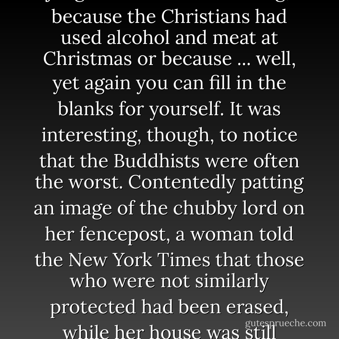 What struck me, in reading the reports from Sri Lanka, was the mild disgrace of belonging to our imperfectly evolved species in the first place. People who had just seen their neighbors swept away would tell the reporters that they knew a judgment had been coming, because the Christians had used alcohol and meat at Christmas or because ... well, yet again you can fill in the blanks for yourself. It was interesting, though, to notice that the Buddhists were often the worst. Contentedly patting an image of the chubby lord on her fencepost, a woman told the <i>New York Times</i> that those who were not similarly protected had been erased, while her house was still standing. There were enough such comments, almost identically phrased, to make it seem certain that the Buddhist authorities had been promulgating this consoling and insane and nasty view. That would not surprise me. - Christopher Hitchens