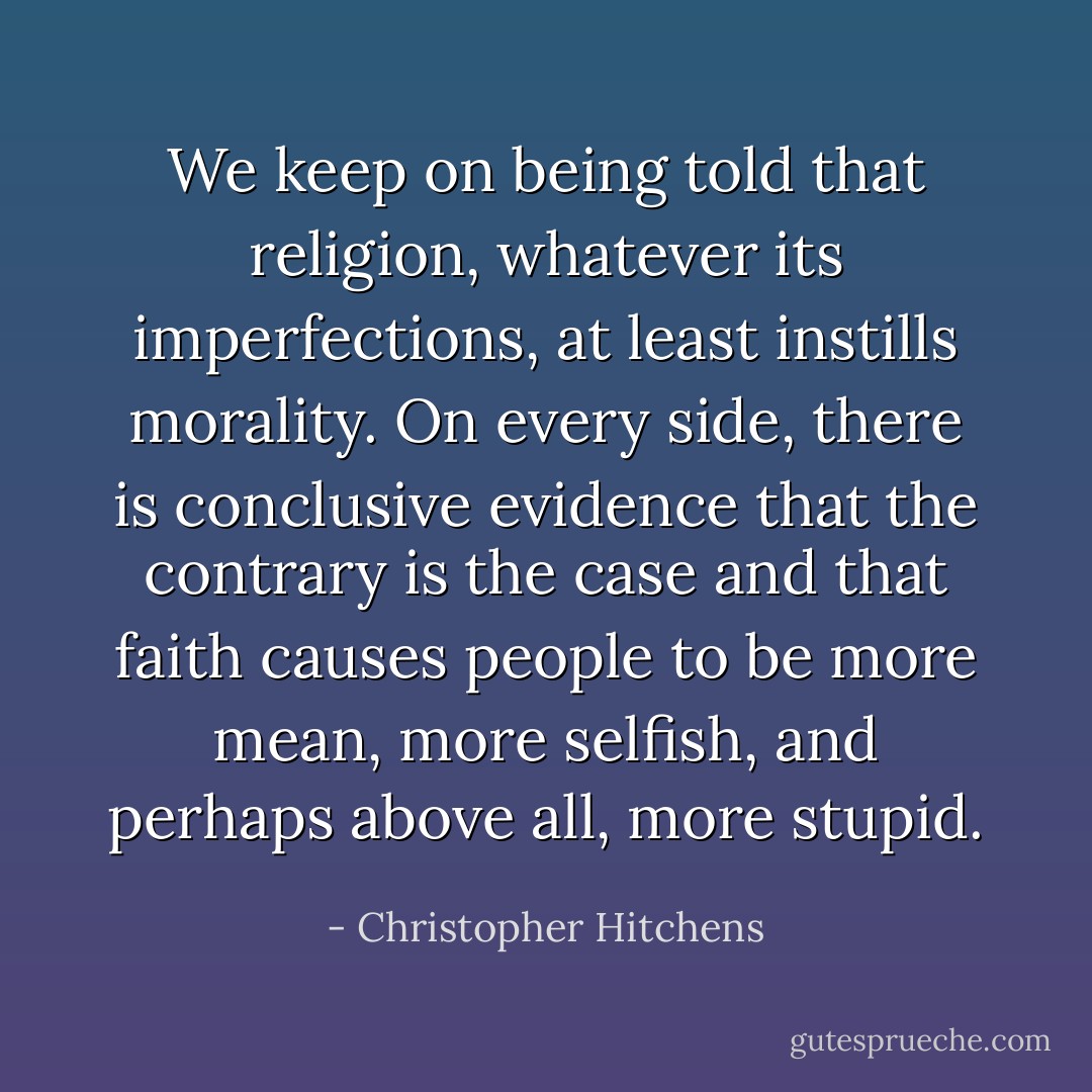 We keep on being told that religion, whatever its imperfections, at least instills morality. On every side, there is conclusive evidence that the contrary is the case and that faith causes people to be more mean, more selfish, and perhaps above all, more stupid. - Christopher Hitchens