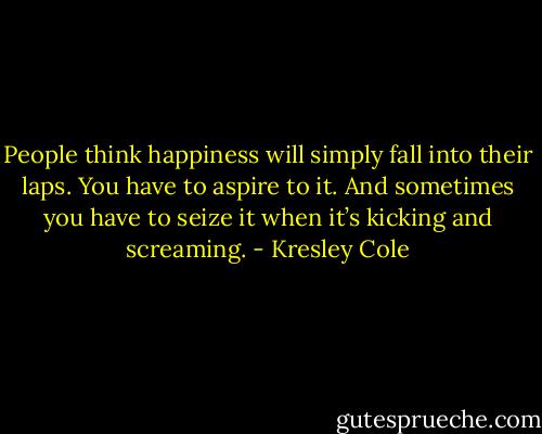 People think happiness will simply fall into their laps. You have to aspire to it. And sometimes you have to seize it when it’s kicking and screaming. - Kresley Cole