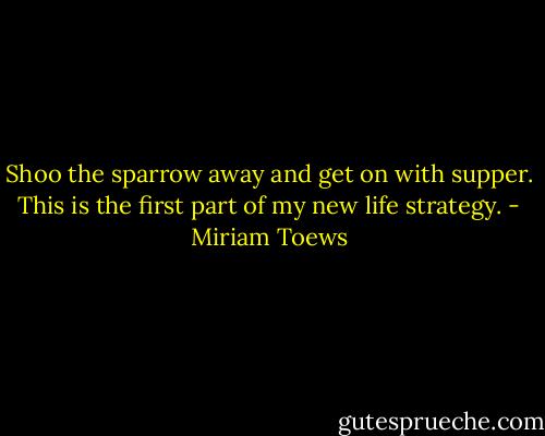 Shoo the sparrow away and get on with supper. This is the first part of my new life strategy. - Miriam Toews