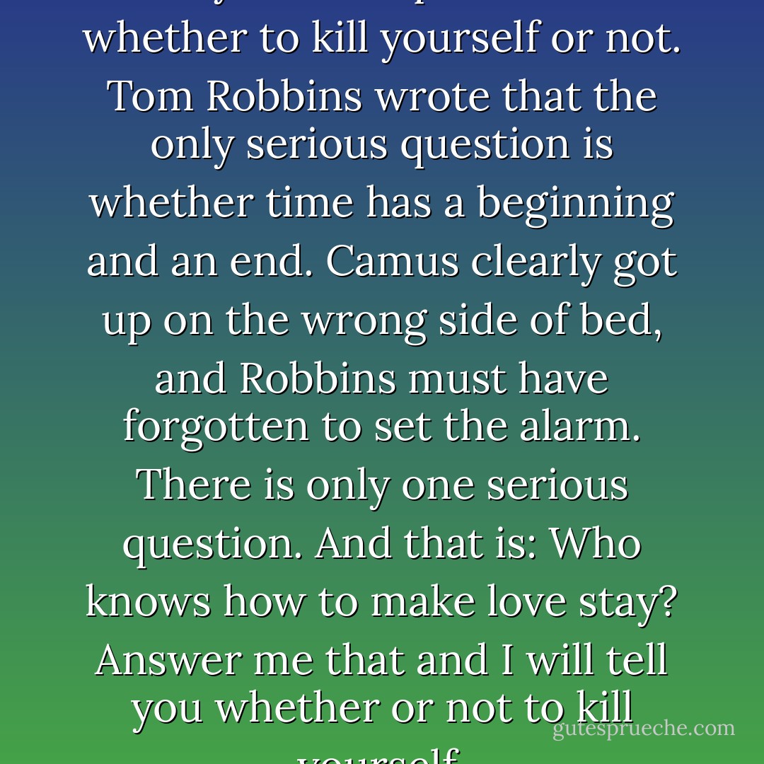 Albert Camus wrote that the only serious question is whether to kill yourself or not.<br />Tom Robbins wrote that the only serious question is whether time has a beginning and an end.<br />Camus clearly got up on the wrong side of bed, and Robbins must have forgotten to set the alarm.<br />There is only one serious question. And that is: Who knows how to make love stay?<br />Answer me that and I will tell you whether or not to kill yourself. - Tom Robbins