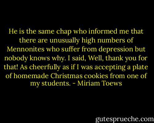 He is the same chap who informed me that there are unusually high numbers of Mennonites who suffer from depression but nobody knows why. I said, Well, thank you for that! As cheerfully as if I was accepting a plate of homemade Christmas cookies from one of my students. - Miriam Toews