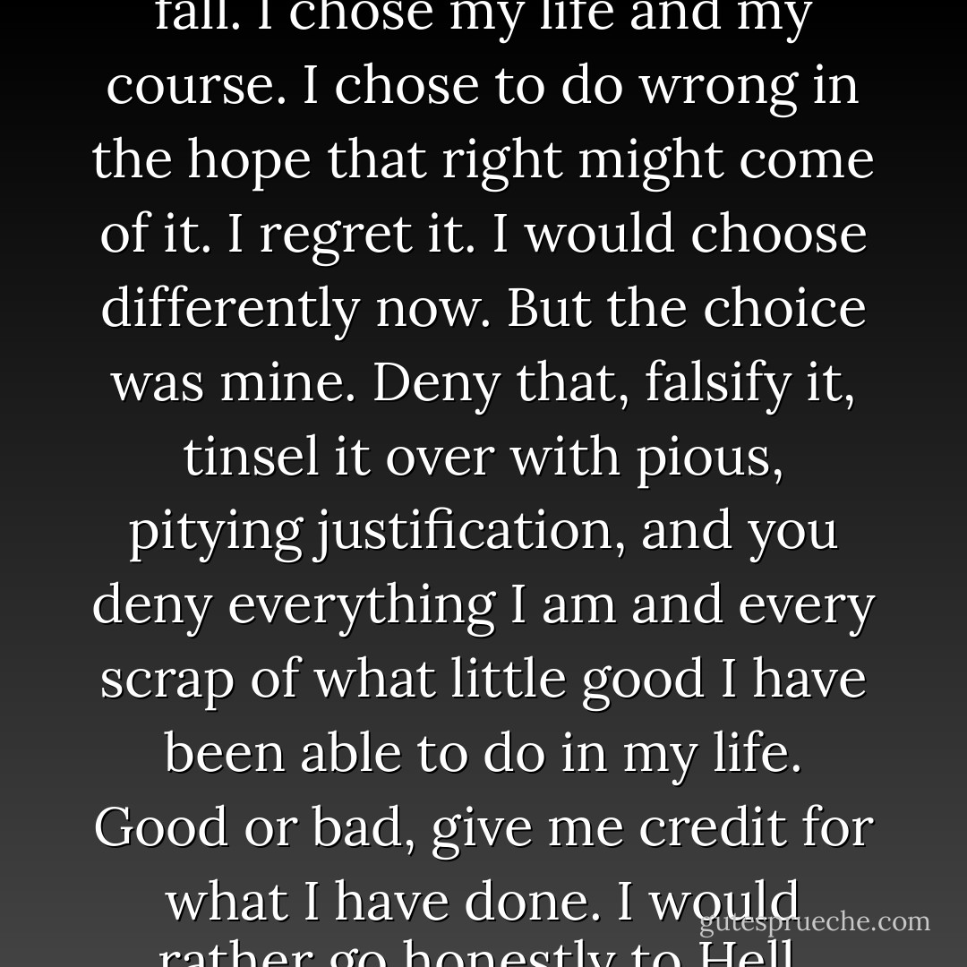 I will do you one last favour, in the name and memory of the figment you have replaced. I will clarify a misapprehension of yours. Circumstances did not conspire against me. I was not led into anything, nor did I fall. I chose my life and my course. I chose to do wrong in the hope that right might come of it. I regret it. I would choose differently now. But the choice was mine. Deny that, falsify it, tinsel it over with pious, pitying justification, and you deny everything I am and every scrap of what little good I have been able to do in my life. Good or bad, give me credit for what I have done. I would rather go honestly to Hell, admitting that I leaped knowingly into error and folly, than enter into the sweetest Heaven men can dream of by whining that I had been pushed. - Steven Brust