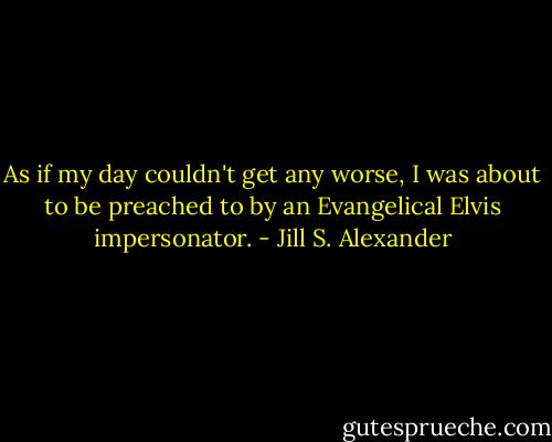 As if my day couldn't get any worse, I was about to be preached to by an Evangelical Elvis impersonator. - Jill S. Alexander