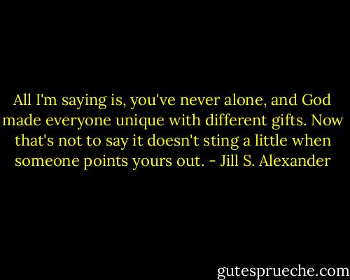 All I'm saying is, you've never alone, and God made everyone unique with different gifts. Now that's not to say it doesn't sting a little when someone points yours out. - Jill S. Alexander