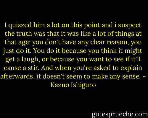 I quizzed him a lot on this point and i suspect the truth was that it was like a lot of things at that age: you don't have any clear reason, you just do it. You do it because you think it might get a laugh, or because you want to see if it'll cause a stir. And when you're asked to explain afterwards, it doesn't seem to make any sense. - Kazuo Ishiguro
