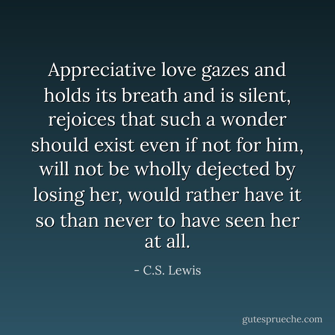 Appreciative love gazes and holds its breath and is silent, rejoices that such a wonder should exist even if not for him, will not be wholly dejected by losing her, would rather have it so than never to have seen her at all. - C.S. Lewis