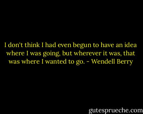 I don't think I had even begun to have an idea where I was going, but wherever it was, that was where I wanted to go. - Wendell Berry