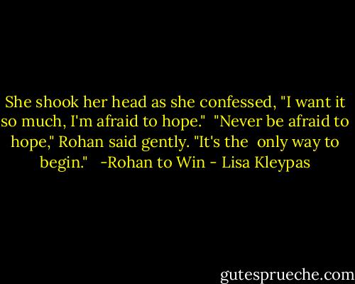 She shook her head as she confessed, "I want it so much, I'm afraid to hope." <br />"Never be afraid to hope," Rohan said gently. "It's the <br />only way to begin." <br /><br />-Rohan to Win - Lisa Kleypas