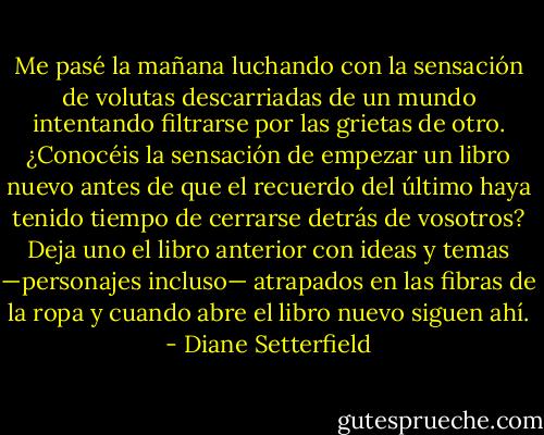 Me pasé la mañana luchando con la sensación de volutas descarriadas de un mundo intentando filtrarse por las grietas de otro. ¿Conocéis la sensación de empezar un libro nuevo antes de que el recuerdo del último haya tenido tiempo de cerrarse detrás de vosotros? Deja uno el libro anterior con ideas y temas —personajes incluso— atrapados en las fibras de la ropa y cuando abre el libro nuevo siguen ahí. - Diane Setterfield