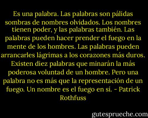 Es una palabra. Las palabras son pálidas sombras de nombres olvidados. Los nombres tienen poder, y las palabras también. Las palabras pueden hacer prender el fuego en la mente de los hombres. Las palabras pueden arrancarles lágrimas a los corazones más duros. Existen diez palabras que minarán la más poderosa voluntad de un hombre. Pero una palabra no es más que la representación de un fuego. Un nombre es el fuego en sí. - Patrick Rothfuss