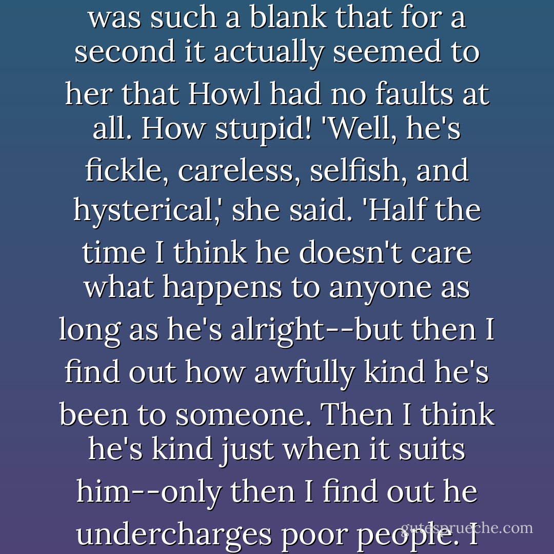 More about Howl? Sophie thought desperately. I have to blacken his name! Her mind was such a blank that for a second it actually seemed to her that Howl had no faults at all. How stupid! 'Well, he's fickle, careless, selfish, and hysterical,' she said. 'Half the time I think he doesn't care what happens to anyone as long as <i>he's</i> alright--but then I find out how awfully kind he's been to someone. Then I think he's kind just when it suits him--only then I find out he undercharges poor people. I don't know, Your Majesty. He's a mess. - Diana Wynne Jones