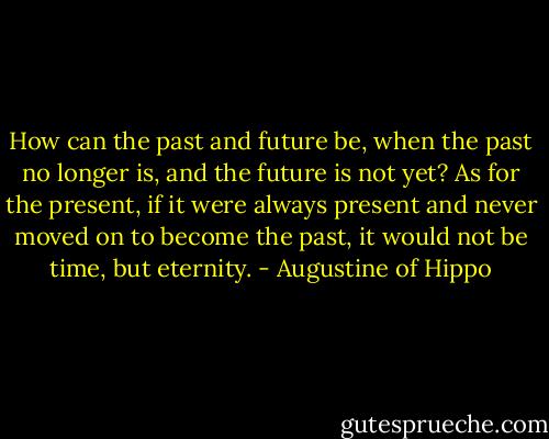 How can the past and future be, when the past no longer is, and the future is not yet? As for the present, if it were always present and never moved on to become the past, it would not be time, but eternity. - Augustine of Hippo