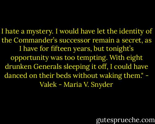I hate a mystery. I would have let the identity of the Commander’s successor remain a secret, as I have for fifteen years, but tonight’s opportunity was too tempting. With eight drunken Generals sleeping it off, I could have danced on their beds without waking them."<br />- Valek - Maria V. Snyder